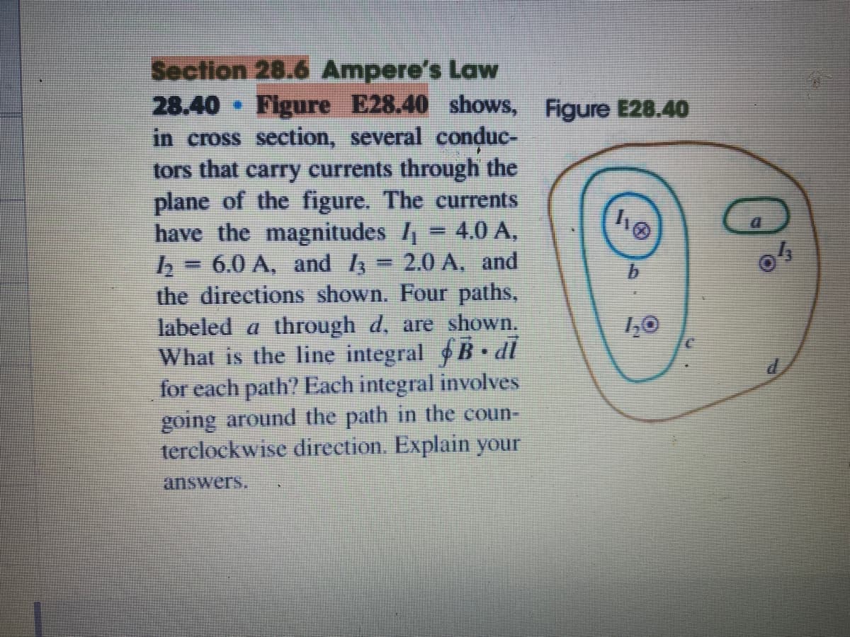 Section 28.6 Ampere's Law
Figure E28.40 shows,
28.40
in cross section, several conduc-
tors that carry currents through the
plane of the figure. The currents
have the magnitudes I = 4.0 A,
6.0 A, and 4 - 2.0 A, and
the directions shown. Four paths,
labeled a through d, are shown.
What is the line integral B dl
for each path? Each integral involves
going around the path in the coun-
terclockwise direction. Explain your
Figure E28.40
answers.
