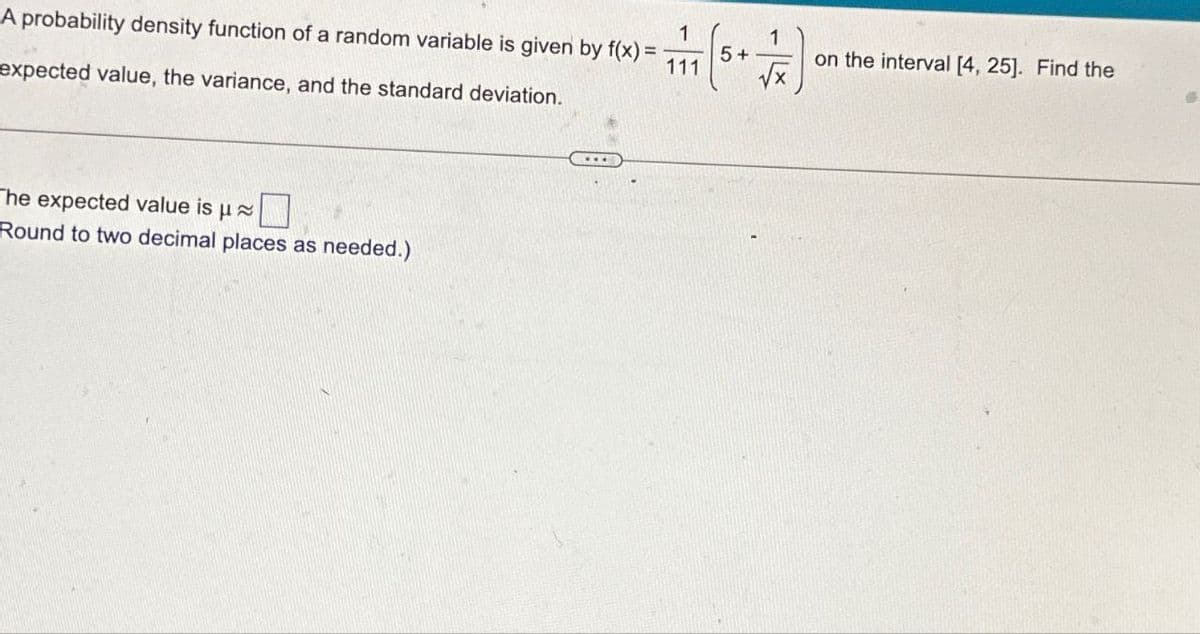 A probability density function of a random variable is given by f(x) =
expected value, the variance, and the standard deviation.
The expected value is μ≈
Round to two decimal places as needed.)
1
1
=
5+
111
on the interval [4, 25]. Find the