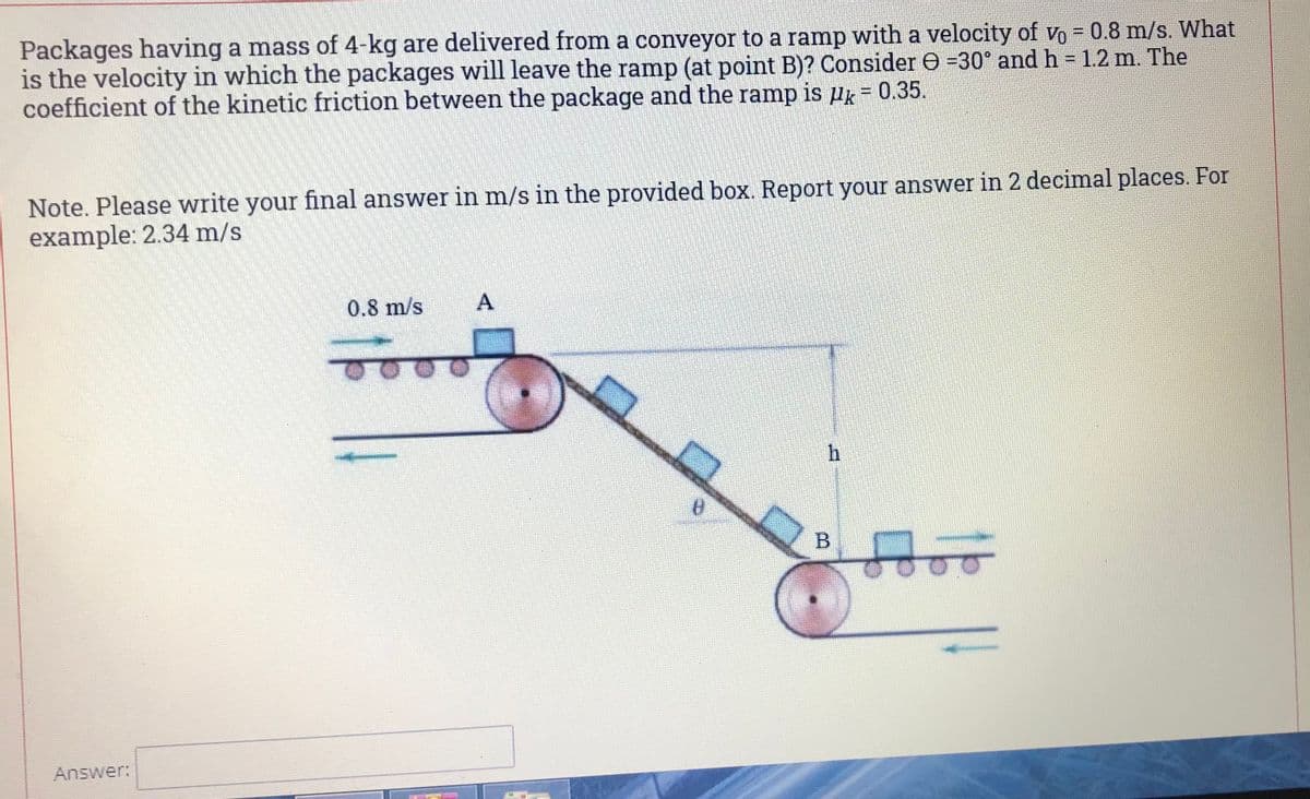 Packages having a mass of 4-kg are delivered from a conveyor to a ramp with a velocity of vo = 0.8 m/s. What
is the velocity in which the packages will leave the ramp (at point B)? Consider e =30° and h = 1.2 m. The
coefficient of the kinetic friction between the package and the ramp is Pg = 0.35.
Hk= 0.35.
%D
Note. Please write your final answer in m/s in the provided box. Report your answer in 2 decimal places. For
example: 2.34 m/s
0.8 m/s
h
Answer:
