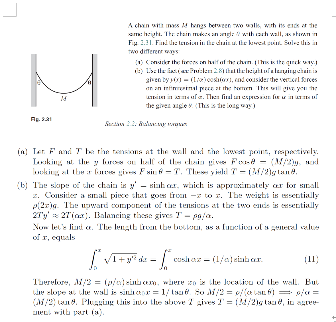 A chain with mass M hangs between two walls, with its ends at the
same height. The chain makes an angle 0 with each wall, as shown in
Fig. 2.31. Find the tension in the chain at the lowest point. Solve this in
two different ways:
(a) Consider the forces on half of the chain. (This is the quick way.)
(b) Use the fact (see Problem 2.8) that the height of a hanging chain is
given by y(x) = (1/a) cosh(œx), and consider the vertical forces
on an infinitesimal piece at the bottom. This will give you the
tension in terms of a. Then find an expression for a in terms of
the given angle 0. (This is the long way.)
M
Fig. 2.31
Section 2.2: Balancing torques
(a) Let F and T be the tensions at the wall and the lowest point, respectively.
Looking at the y forces on half of the chain gives F cos 0 =
looking at the x forces gives F sin 0 = T. These yield T = (M/2)g tan 0.
(M/2)g, and
(b) The slope of the chain is y' = sinh ax, which is approximately ax for small
x. Consider a small piece that goes from –x to x. The weight is essentially
P(2x)g. The upward component of the tensions at the two ends is essentially
2Ty' 2T(ax). Balancing these gives T = pg/a.
Now let's find a. The length from the bottom, as a function of a general value
of x, equals
%3D
| da =
V1+ y/2
(1/a) sinh ax.
cosh ax =
(11)
Therefore, M/2 = (p/a) sinh axo, where xo is the location of the wall. But
the slope at the wall is sinh a0x
(M/2) tan 0. Plugging this into the above T gives T = (M/2)g tan 0, in agree-
ment with part (a).
1/ tan 0. So M/2 = p/(atan0) → p/a =
