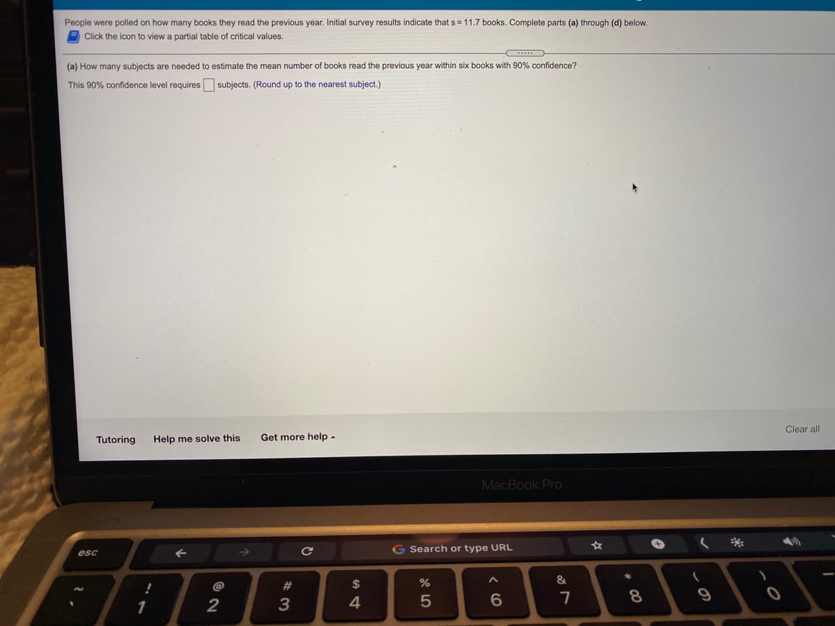 People were polled on how many books they read the previous year. Initial survey results indicate that s = 11.7 books. Complete parts (a) through (d) below.
Click the icon to view a partial table of critical values.
(a) How many subjects are needed to estimate the mean number of books read the previous year within six books with 90% confidence?
This 90% confidence level requires subjects. (Round up to the nearest subject.)
Clear all
Tutoring
Help me solve this
Get more help -
MacBook Pro
G Search or type URL
esc
@
23
$
1
4
< CO
