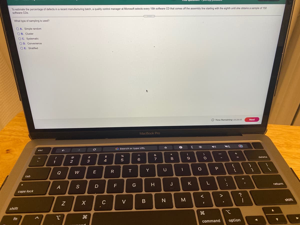 To estimate the percentage of defects in a recent manufacturing batch, a quality control manager at Microsoft selects every 15th software CD that comes off the assembly line starting with the eighth until she obtains a sample of 150
software CDs.
What type of sampling is used?
O A. Simple random
O B. Cluster
OC. Systematic
O D. Convenience
O E. Stratified
O Time Remaining: 03:28:55
Next
MacBook Pro
G Search or type URL
esc
そ
&
23
delete
6
7
8
1
2
3
4
E
R
T
Y
U
Q
W
tab
G
つ
K
return
caps lock
く
C
V
N
shift
shift
fn
command
option
.. ·-
コ
エ
レ
