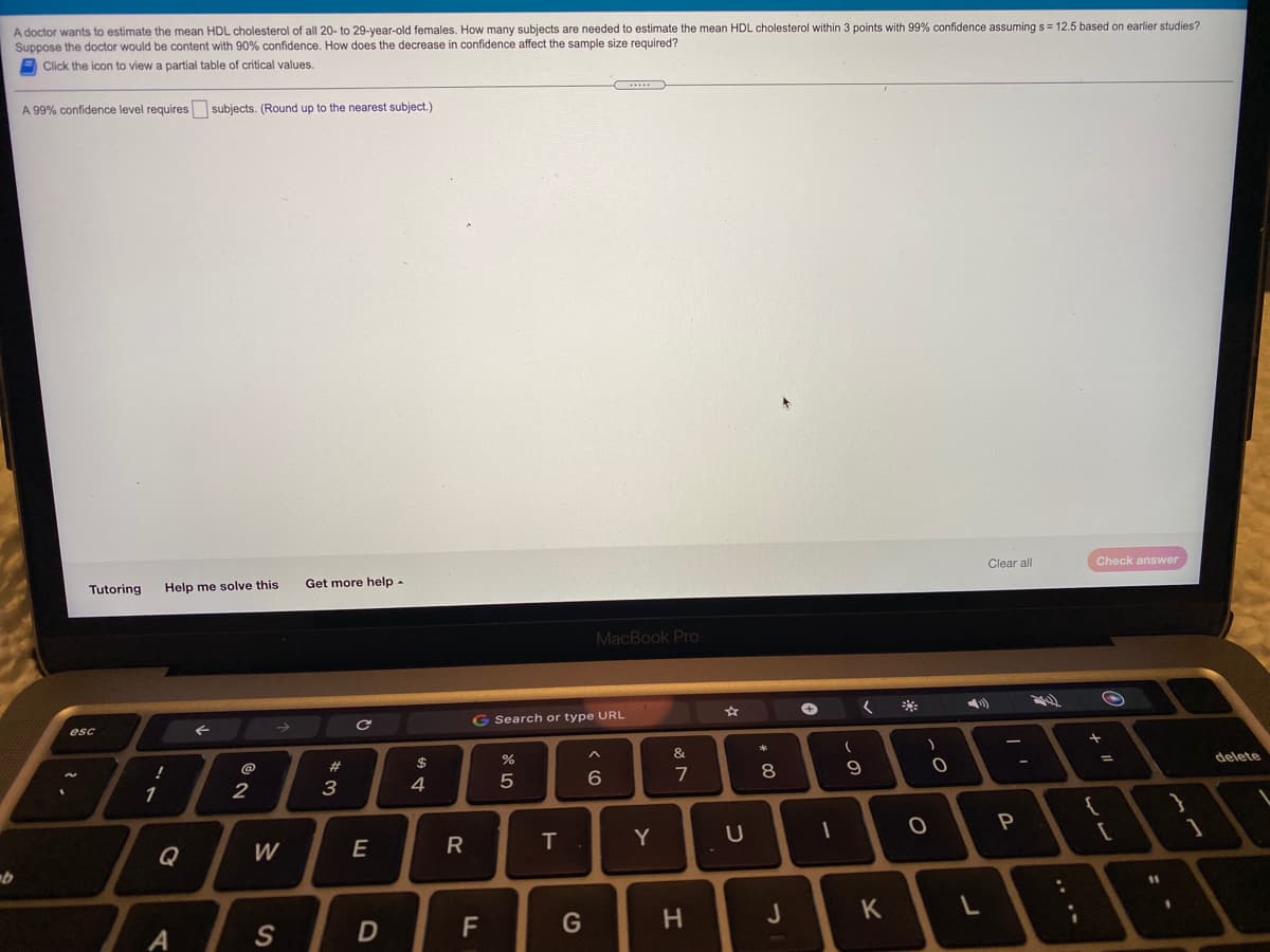 A doctor wants to estimate the mean HDL cholesterol of all 20- to 29-year-old females. How many subjects are needed to estimate the mean HDL cholesterol within 3 points with 99% confidence assuming s = 12.5 based on earlier studies?
Suppose the doctor would be content with 90% confidence. How does the decrease in confidence affect the sample size required?
E Click the icon to view a partial table of critical values.
A 99% confidence level requires subjects. (Round up to the nearest subject.)
Tutoring
Help me solve this
Get more help-
Clear all
Check answer
MacBook Pro
**
esc
G Search or type URL
@
#
$
%
&
7
8.
delete
1
2
3
4
Q
W
E
R
Y
P
11
G
H
J
K
