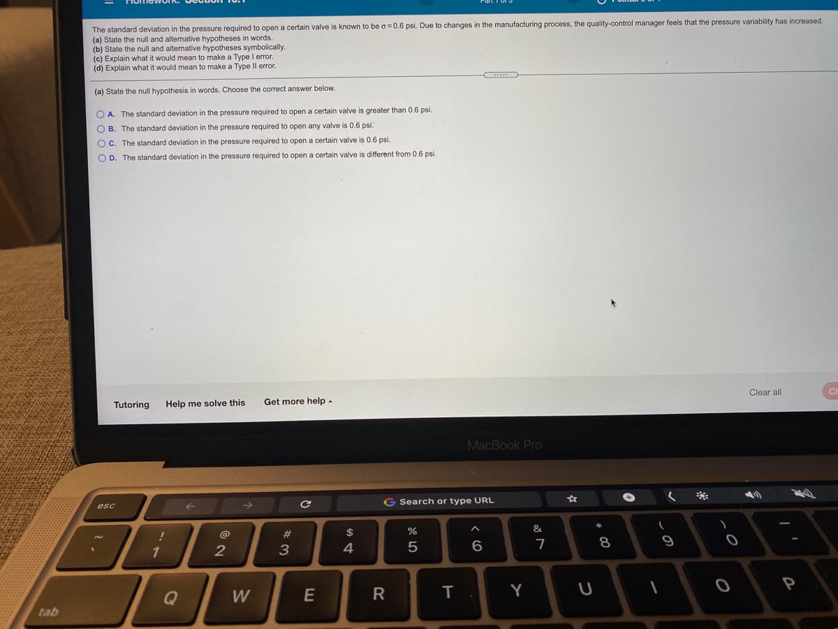 The standard deviation in the pressure required to open a certain valve is known to be a = 0.6 psi. Due to changes in the manufacturing process, the quality-control manager feels that the pressure variability has increased.
(a) State the null and alternative hypotheses in words.
(b) State the null and alternative hypotheses symbolically.
(c) Explain what it would mean to make a Type I error.
(d) Explain what it would mean to make a Type Il error.
(a) State the null hypothesis in words. Choose the correct answer below.
O A. The standard deviation in the pressure required to open a certain valve
greater than 0.6 psi.
O B. The standard deviation in the pressure required to open any valve is 0.6 psi.
O C. The standard deviation in the pressure required to open a certain valve is 0.6 psi.
O D. The standard deviation in the pressure required
open a certain valve is different from 0.6 psi.
Clear all
Tutoring
Help me solve this
Get more help -
MacBook Pro
G Search or type URL
esc
2$
&
@
23
8
9
1
3
4
P
Q
W
E
Y
tab
