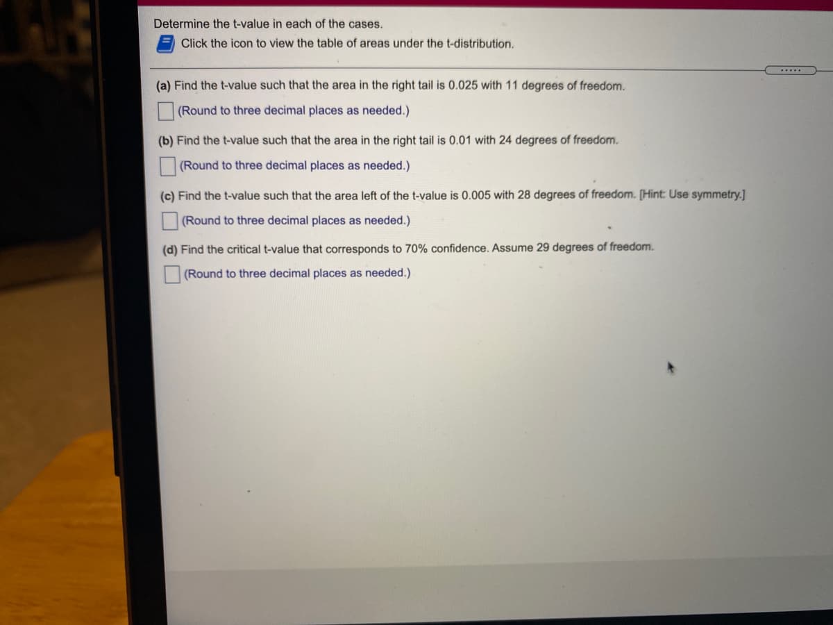 Determine the t-value in each of the cases.
Click the icon to view the table of areas under the t-distribution.
.....
(a) Find the t-value such that the area in the right tail is 0.025 with 11 degrees of freedom.
(Round to three decimal places as needed.)
(b) Find the t-value such that the area in the right tail is 0.01 with 24 degrees of freedom.
(Round to three decimal places as needed.)
(c) Find the t-value such that the area left of the t-value is 0.005 with 28 degrees of freedom. [Hint: Use symmetry.]
(Round to three decimal places as needed.)
(d) Find the critical t-value that corresponds to 70% confidence. Assume 29 degrees of freedom.
(Round to three decimal places as needed.)
