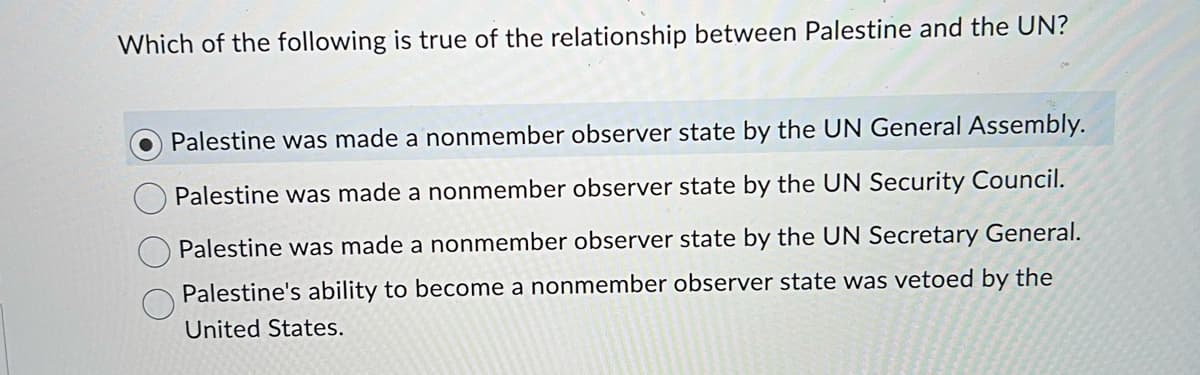 Which of the following is true of the relationship between Palestine and the UN?
Palestine was made a nonmember observer state by the UN General Assembly.
Palestine was made a nonmember observer state by the UN Security Council.
Palestine was made a nonmember observer state by the UN Secretary General.
Palestine's ability to become a nonmember observer state was vetoed by the
United States.