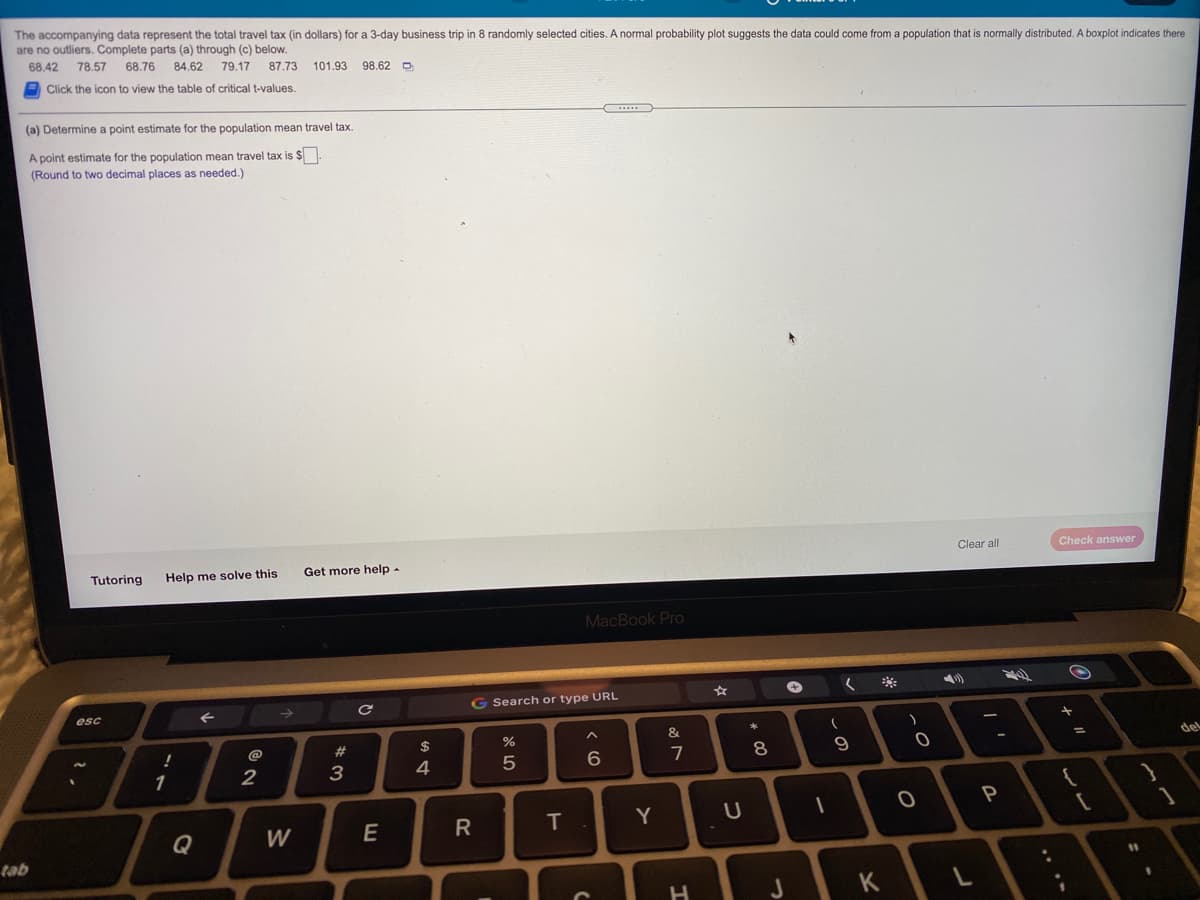 The accompanying data represent the total travel tax (in dollars) for a 3-day business trip in 8 randomly selected cities. A normal probability plot suggests the data could come from a population that is normally distributed. A boxplot indicates there
are no outliers. Complete parts (a) through (c) below.
68.42
78.57
68.76
84.62
79.17
87.73 101.93 98.62 D
Click the icon to view the table of critical t-values.
(a) Determine a point estimate for the population mean travel tax.
A point estimate for the population mean travel tax is $
(Round to two decimal places as needed.)
Clear all
Check answer
Tutoring
Help me solve this
Get more help-
MacBook Pro
G Search or type URL
esc
&
@
2#
$
del
2
3
4
6.
7
P
Q
W
E
T
Y
tab
11
J
K
....
>
