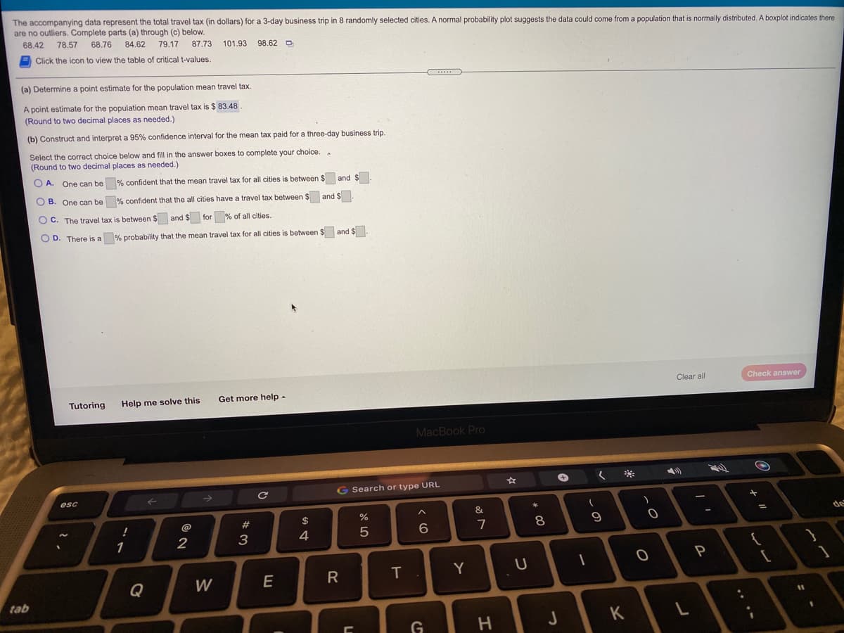 The accompanying data represent the total travel tax (in dollars) for a 3-day business trip in 8 randomly selected cities. A normal probability plot suggests the data could come from a population that is normally distributed. A boxplot indicates there
are no outliers. Complete parts (a) through (c) below.
68.42 78.57
68.76 84.62
79.17
87.73
101.93
98.62 O
Click the icon to view the table of critical t-values.
...
(a) Determine a point estimate for the population mean travel tax
A point estimate for the population mean travel tax is $ 83.48
(Round to two decimal places as needed.)
(b) Construct and interpret a 95% confidence interval for the mean tax paid for a three-day business trip.
Select the correct choice below and fill in the answer boxes to complete your choice..
(Round to two decimal places as needed.)
O A. One can be % confident that the mean travel tax for all cities is between $ and $.
O B. One can be % confident that the all cities have a travel tax between $ and $.
OC.
The travel tax is between $ and $ for
% of all cities.
OD
There is a
% probability that the mean travel tax for all cities is between $ and $
Clear all
Check answer
Tutoring
Help me solve this
Get more help -
MacBook Pro
G Search or type URL
esc
->
&
@
23
$
%3D
7
2
3
4
P
T
Y
Q
W
E
tab
%31
* LO
R
