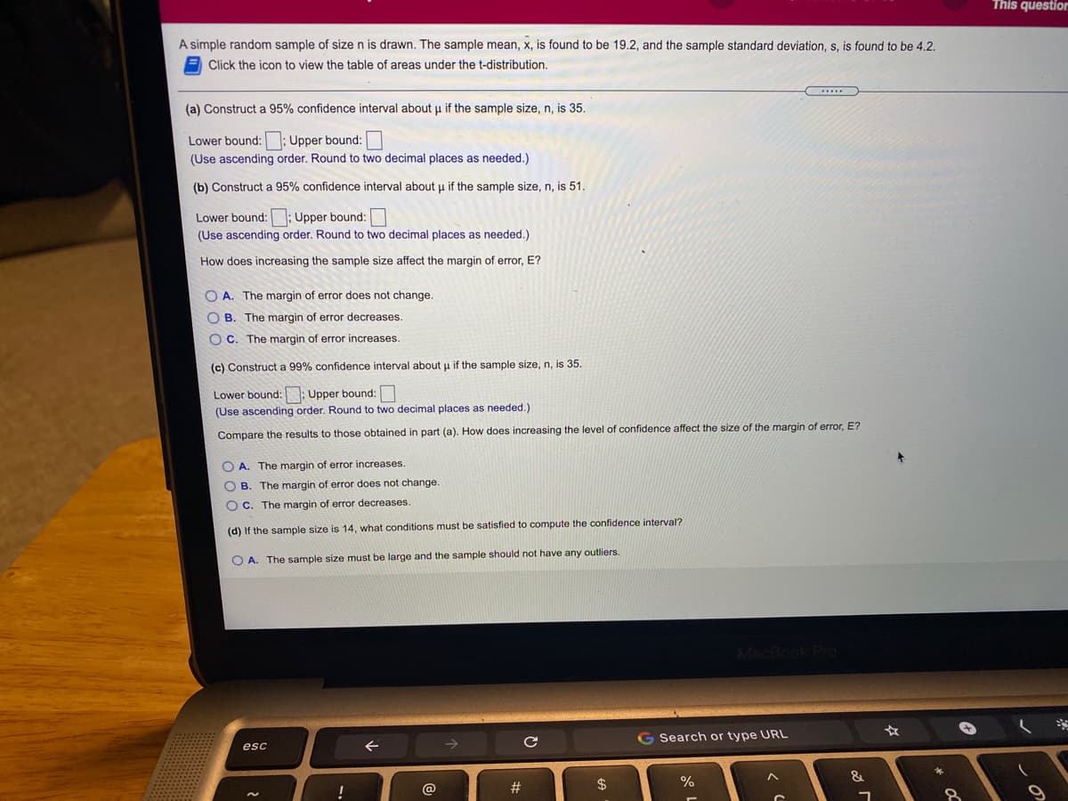 This question
A simple random sample of size n is drawn. The sample mean, x, is found to be 19.2, and the sample standard deviation, s, is found to be 4.2.
Click the icon to view the table of areas under the t-distribution.
(a) Construct a 95% confidence interval about u if the sample size, n, is 35.
Lower bound:; Upper bound:
(Use ascending order. Round to two decimal places as needed.)
(b) Construct a 95% confidence interval about u if the sample size, n, is 51.
Lower bound:
; Upper bound:
(Use ascending order. Round to two decimal places as needed.)
How does increasing the sample size affect the margin of error, E?
O A. The margin of error does not change.
O B. The margin of error decreases.
O C. The margin of error increases.
(c) Construct a 99% confidence interval about u if the sample size, n, is 35.
Lower bound:
: Upper bound:
(Use ascending order. Round to two decimal places as needed.)
Compare the results to those obtained in part (a). How does increasing the level of confidence affect the size of the margin of error, E?
O A. The margin of error increases.
O B. The margin of error does not change.
O C. The margin of error decreases.
(d) If the sample size is 14, what conditions must be satisfied to compute the confidence interval?
O A. The sample size must be large and the sample should not have any outliers.
G Search or type URL
esc
&
@
#3
$
