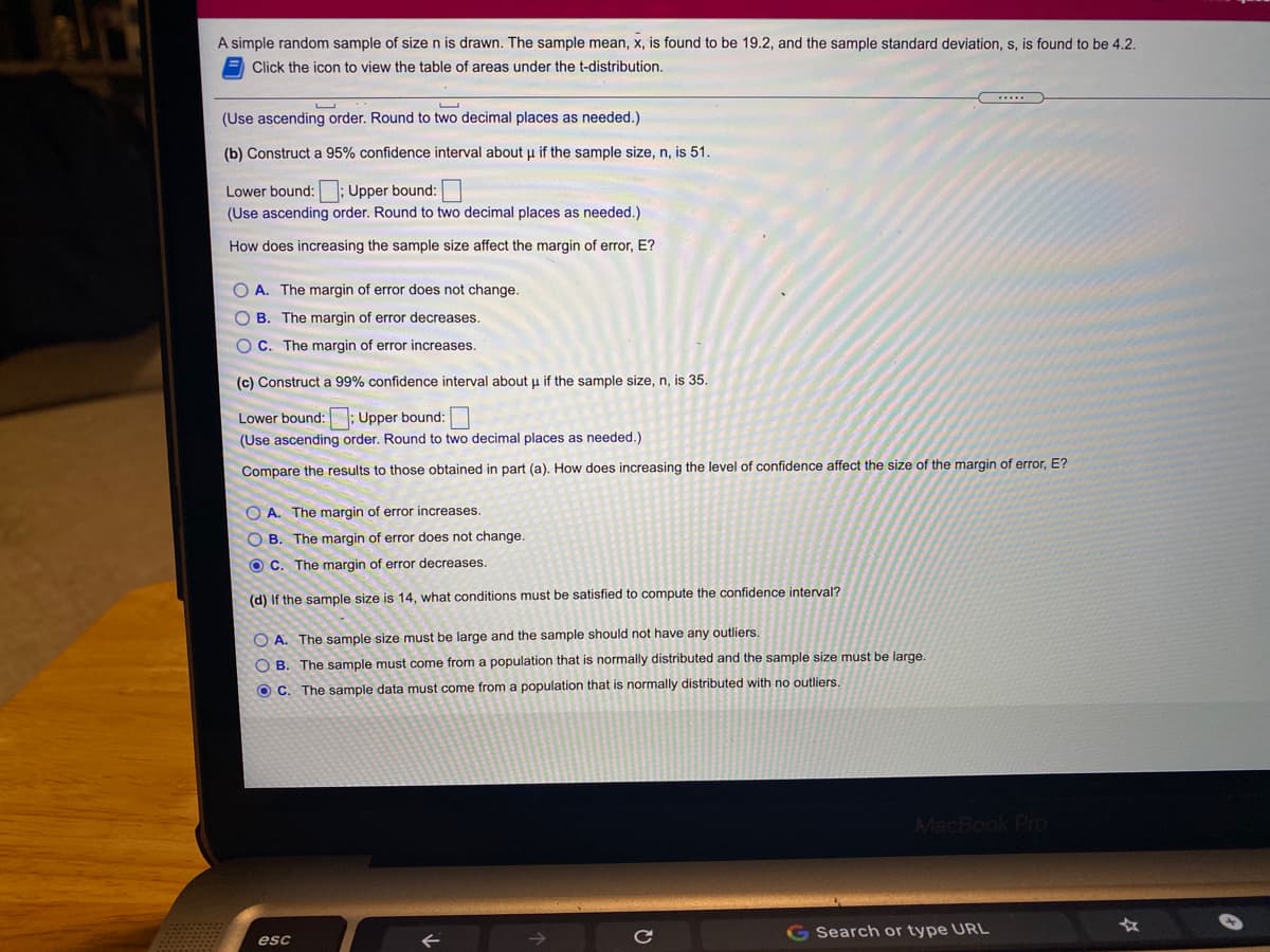 A simple random sample of size n is drawn. The sample mean, x, is found to be 19.2, and the sample standard deviation, s, is found to be 4.2.
Click the icon to view the table of areas under the t-distribution.
(Use ascending order. Round to two decimal places as needed.)
(b) Construct a 95% confidence interval about u if the sample size, n, is 51.
Lower bound: ; Upper bound:
(Use ascending order. Round to two decimal places as needed.)
How does increasing the sample size affect the margin of error, E?
O A. The margin of error does not change.
O B. The margin of error decreases.
O C. The margin of error increases.
(c) Construct a 99% confidence interval about u if the sample size, n, is 35.
Lower bound:; Upper bound:
(Use ascending order. Round to two decimal places as needed.)
Compare the results to those obtained in part (a). How does increasing the level of confidence affect the size of the margin of error, E?
O A. The margin of error increases.
O B. The margin of error does not change.
O C. The margin of error decreases.
(d) If the sample size is 14, what conditions must be satisfied to compute the confidence interval?
O A. The sample size must be large and the sample should not have any outliers.
O B. The sample must come from a population that is normally distributed and the sample size must be large.
O C. The sample data must come from a population that is normally distributed with no outliers
MacBook Pro
G Search or type URL
esc
