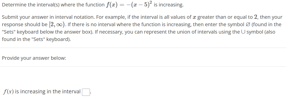 Determine the interval(s) where the function f(x) = −(x − 5)² is increasing.
Submit your answer in interval notation. For example, if the interval is all values of a greater than or equal to 2, then your
response should be [2, ∞). If there is no interval where the function is increasing, then enter the symbol Ø (found in the
"Sets" keyboard below the answer box). If necessary, you can represent the union of intervals using the U symbol (also
found in the "Sets" keyboard).
Provide your answer below:
f(x) is increasing in the interval