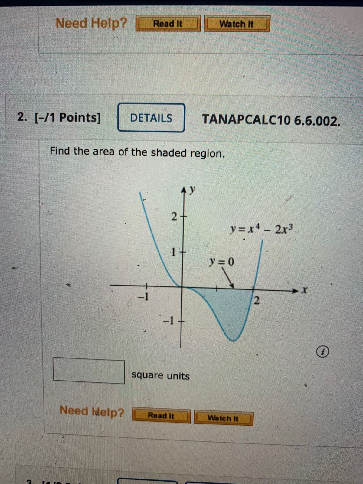 Need Help?
Read It
Watch
It
2. [-/1 Points]
DETAILS
TANAPCALC10 6.6.002.
Find the area of the shaded region.
Ay
2+
y = x+ - 2x3
1 +
y = 0
-1
-1+
square units
Need Help?
Read It
Watch It
2.
