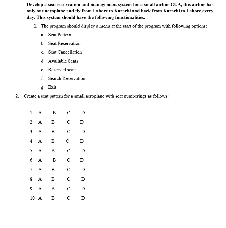 Develop a seat reservation and management system for a small airline CUA, this airline has
only one aeroplane and fly from Lahore to Karachi and back from Karachi to Lahore every
day. This system should have the following functionalities.
1. The program should display a menu at the start of the program with following options:
a. Seat Pattern
b. Seat Reservation
c. Seat Cancellation
d. Available Seats
e. Reserved seats
f. Search Reservation
g. Exit
2. Create a seat pattern for a small aeroplane with seat numberings as follows:
1 A
в с
D
2 A
B
C D
3 А В с D
4 A
в
C
D
5
A
В
C
D
6 A
B
C
D
7
A
B
C
D
8
A
B
C
D
9 A
B
C
D
10 A В с D
