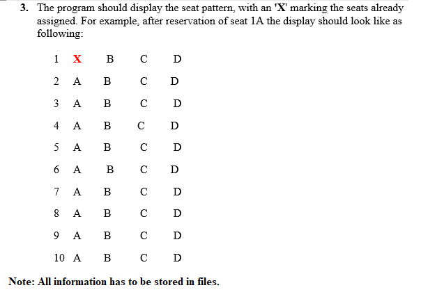 3. The program should display the seat pattern, with an 'X' marking the seats already
assigned. For example, after reservation of seat 1A the display should look like as
following:
1
X
в с
D
2
A
B
C
D
A
B
C
D
4
A
B
C
D
A
B
C
D
6 A B
C
D
7
A
B
C
D
8
A
В
C
D
9 A
B
C
D
10 A
B
C
D
Note: All information has to be stored in files.
3.
