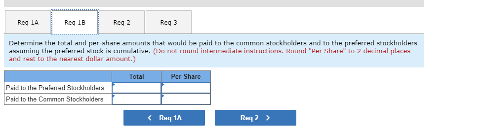 Reg 1A
Reg 18
Reg 2
Reg 3
Determine the total and per-share amounts that would be paid to the common stockholders and to the preferred stockholders
assuming the preferred stock is cumulative. (Do not round intermediate instructions. Round "Per Share" to 2 decimal places
and rest to the nearest dollar amount.)
Total
Per Share
Paid to the Preferred Stockholders
Paid to the Common Stockholders
< Req 1A
Req 2 >
