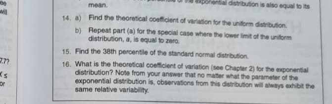 ee
will
7.7?
Ks
or
14. a)
b)
I distribution is also equal to its
mean.
Find the theoretical coefficient of variation for the uniform distribution.
Repeat part (a) for the special case where the lower limit of the uniform
distribution, a, is equal to zero.
15. Find the 38th percentile of the standard normal distribution.
16. What is the theoretical coefficient of variation (see Chapter 2) for the exponential
distribution? Note from your answer that no matter what the parameter of the
exponential distribution is, observations from this distribution will always exhibit the
same relative variability.