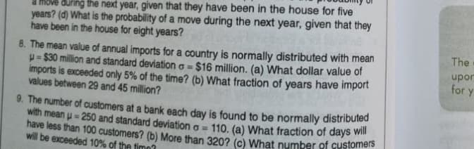 a move during the next year, given that they have been in the house for five
years? (d) What is the probability of a move during the next year, given that they
have been in the house for eight years?
8. The mean value of annual imports for a country is normally distributed with mean
u=$30 million and standard deviation o= $16 million. (a) What dollar value of
imports is exceeded only 5% of the time? (b) What fraction of years have import
values between 29 and 45 million?
9. The number of customers at a bank each day is found to be normally distributed
with mean = 250 and standard deviation o=
have less than 100 customers? (b) More than 320? (c) What number of customers
110. (a) What fraction of days will
will be exceeded 10% of the time?
The
upor
for y