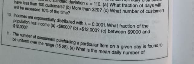 have less than 100 customers? (b) More than 320? (c) What number of customers
ard deviation o=110. (a) What fraction of days will
will be exceeded 10% of the time?
10. Incomes are exponentially distributed with = 0.0001. What fraction of the
population has income (a) <$8000? (b) >$12,000? (c) between $9000 and
$12,000?
11. The number of consumers purchasing a particular item on a given day is found to
be uniform over the range (16 28). (a) What is the mean daily number of