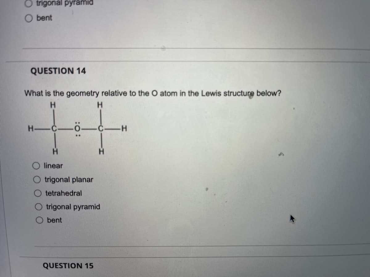 O trigonal pyramid
O bent
QUESTION 14
What is the geometry relative to the O atom in the Lewis structure below?
H.
H.
H.
H.
linear
trigonal planar
tetrahedral
trigonal pyramid
bent
QUESTION 15
:O:
