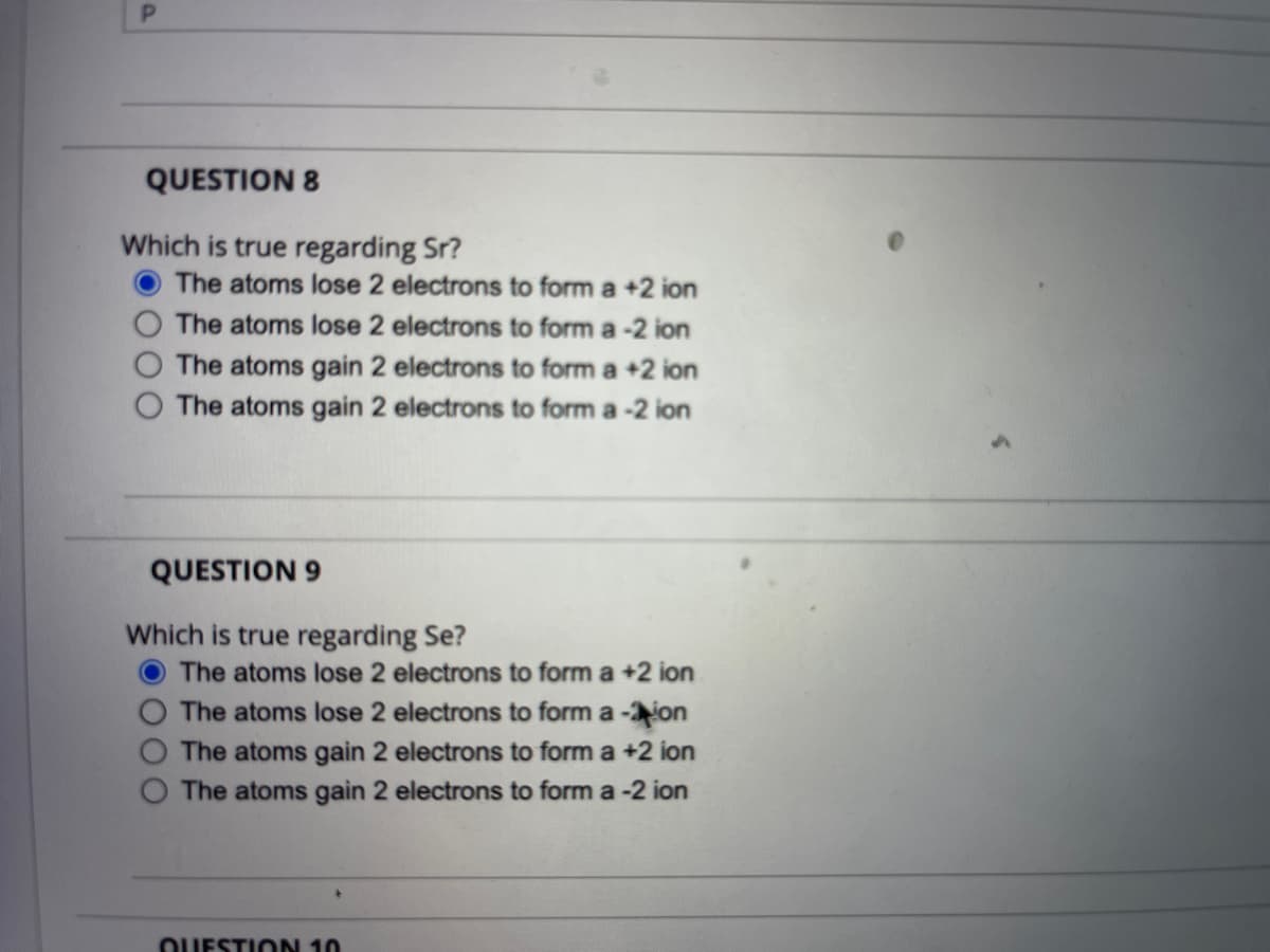 QUESTION 8
Which is true regarding Sr?
The atoms lose 2 electrons to form a +2 ion
The atoms lose 2 electrons to form a -2 ion
The atoms gain 2 electrons to form a +2 ion
The atoms gain 2 electrons to form a -2 ion
QUESTION 9
Which is true regarding Se?
The atoms lose 2 electrons to form a +2 ion
The atoms lose 2 electrons to form a -ion
The atoms gain 2 electrons to form a +2 ion
The atoms gain 2 electrons to form a -2 ion
OUESTION 10
