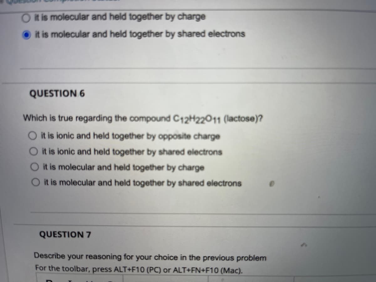 it is molecular and held together by charge
it is molecular and held together by shared electrons
QUESTION 6
Which is true regarding the compound C12H22011 (lactose)?
it is ionic and held together by opposite charge
O it is ionic and held together by shared electrons
it is molecular and held together by charge
it is molecular and held together by shared electrons
QUESTION 7
Describe your reasoning for your choice in the previous problem
For the toolbar, press ALT+F10 (PC) or ALT+FN+F10 (Mac).
