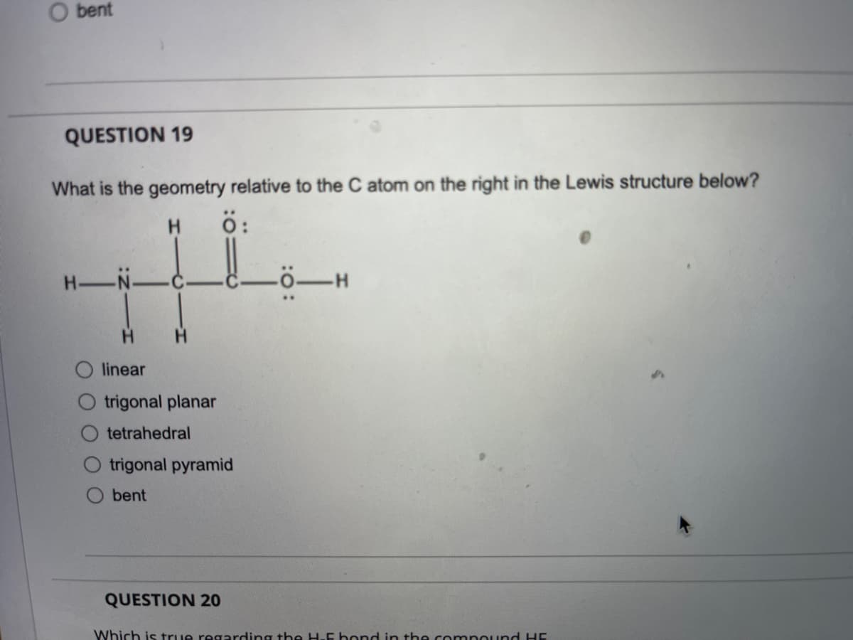 bent
QUESTION 19
What is the geometry relative to the C atom on the right in the Lewis structure below?
H.
ö:
H-N-
linear
trigonal planar
tetrahedral
trigonal pyramid
bent
QUESTION 20
Which is true regarding the H-E bond in the compound HE
