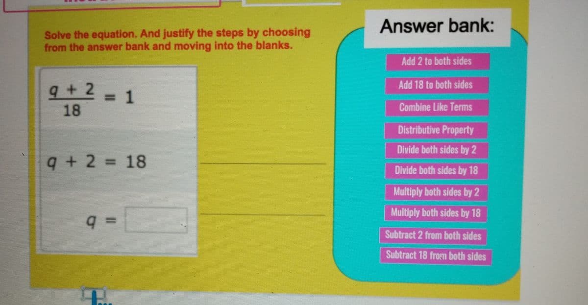 Answer bank:
Solve the equation. And justify the steps by choosing
from the answer bank and moving into the blanks.
Add 2 to both sides
q+2=D1
Add 18 to both sides
18
Combine Like Terms
Distributive Property
Divide both sides by 2
9+2=18
Divide both sides by 18
Multiply both sides by 2
Multiply both sides by 18
%3D
Subtract 2 from both sides
Subtract 18 from both sides
