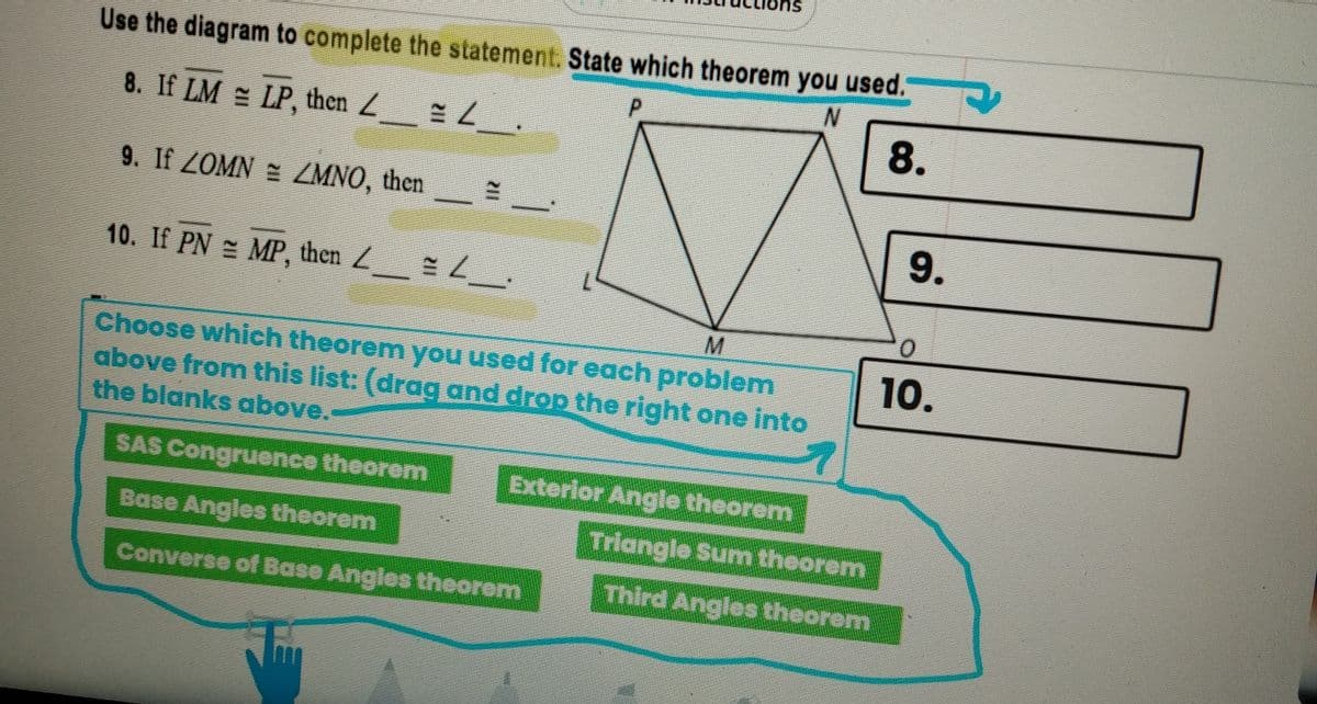 8.
Use the diagram to complete the statement. State which theorem you used.
P.
8. If LM = LP, then Z =
9. If ZOMN ZMNO, then
9.
10. If PN MP, then Z
10.
Choose which theorem you used for each problem
above from this list: (drag and drop the right one into
the blanks above.
SAS Congruence theorem
Exterior Angle theorem
Triangle Sum theorem
Base Angles theorem
Third Angles theorem
Converse of Base Angles theorem
