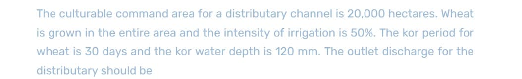 The culturable command area for a distributary channel is 20,000 hectares. Wheat
is grown in the entire area and the intensity of irrigation is 50%. The kor period for
wheat is 30 days and the kor water depth is 120 mm. The outlet discharge for the
distributary should be