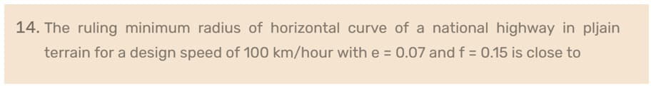 14. The ruling minimum radius of horizontal curve of a national highway in pljain
terrain for a design speed of 100 km/hour with e = 0.07 and f = 0.15 is close to