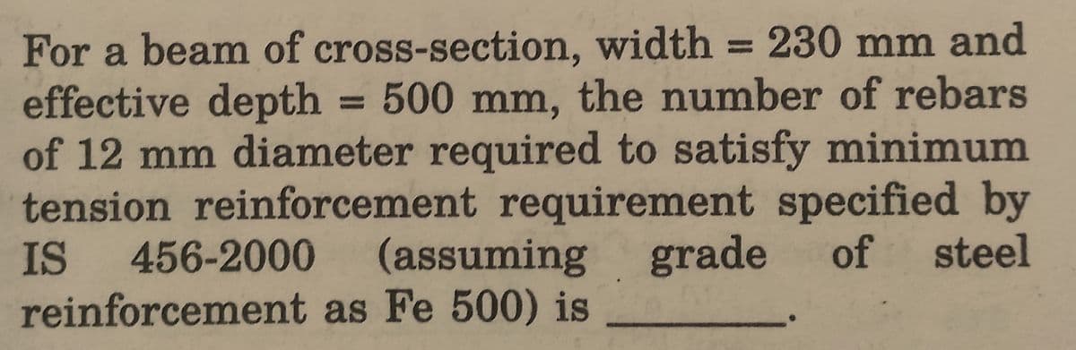 For a beam of cross-section, width = 230 mm and
effective depth = 500 mm, the number of rebars
of 12 mm diameter required to satisfy minimum
tension reinforcement requirement specified by
IS 456-2000 (assuming grade of steel
reinforcement as Fe 500) is