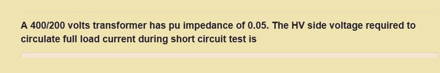 A 400/200 volts transformer has pu impedance of 0.05. The HV side voltage required to
circulate full load current during short circuit test is