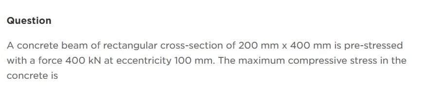 Question
A concrete beam of rectangular cross-section of 200 mm x 400 mm is pre-stressed
with a force 400 kN at eccentricity 100 mm. The maximum compressive stress in the
concrete is