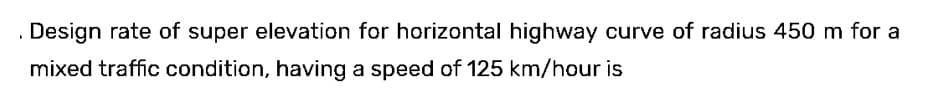 . Design rate of super elevation for horizontal highway curve of radius 450 m for a
mixed traffic condition, having a speed of 125 km/hour is