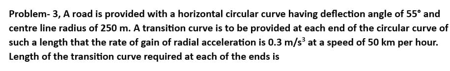 Problem- 3, A road is provided with a horizontal circular curve having deflection angle of 55° and
centre line radius of 250 m. A transition curve is to be provided at each end of the circular curve of
such a length that the rate of gain of radial acceleration is 0.3 m/s³ at a speed of 50 km per hour.
Length of the transition curve required at each of the ends is