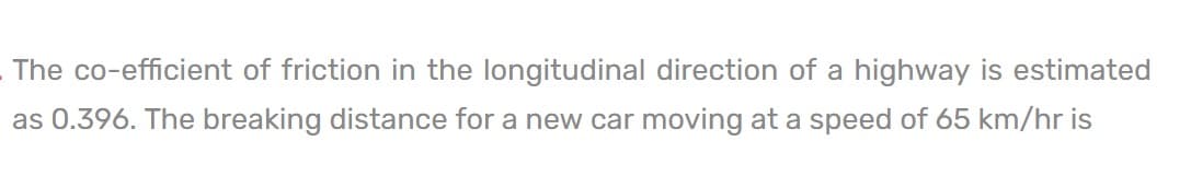 The co-efficient of friction in the longitudinal direction of a highway is estimated
as 0.396. The breaking distance for a new car moving at a speed of 65 km/hr is