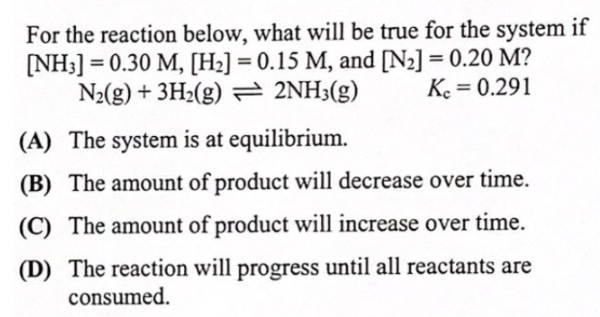 For the reaction below, what will be true for the system if
[NH3] = 0.30 M, [H2] = 0.15 M, and [N2] = 0.20 M?
N2(g) + 3H2(g) = 2NH3(g)
Ke = 0.291
%3D
(A) The system is at equilibrium.
(B) The amount of product will decrease over time.
(C) The amount of product will increase over time.
(D) The reaction will progress until all reactants are
consumed.
