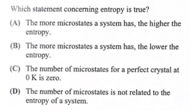 Which statement concerning entropy is true?
(A) The more microstates a system has, the higher the
entropy.
(B) The more microstates a system has, the lower the
entropy.
(C) The number of microstates for a perfect crystal at
OK is zero.
(D) The number of microstates is not related to the
entropy of a system.
