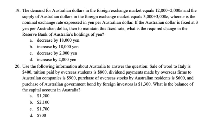 19. The demand for Australian dollars in the foreign exchange market equals 12,000–2,000e and the
supply of Australian dollars in the foreign exchange market equals 3,000+3,000e, where e is the
nominal exchange rate expressed in yen per Australian dollar. If the Australian dollar is fixed at 3
yen per Australian dollar, then to maintain this fixed rate, what is the required change in the
Reserve Bank of Australia's holdings of yen?
a. decrease by 18,000 yen
b. increase by 18,000 yen
c. decrease by 2,000 yen
d. increase by 2,000 yen
20. Use the following information about Australia to answer the question: Sale of wool to Italy is
$400, tuition paid by overseas students is $800, dividend payments made by overseas firms to
Australian companies is $900, purchase of overseas stocks by Australian residents is $600, and
purchase of Australian government bond by foreign investors is $1,300. What is the balance of
the capital account in Australia?
a. $1,200
b. $2,100
c. $1,700
d. $700
