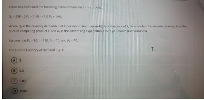 A firm has estimated the following demand function for its product:
Q = 258 - 2 Px + 0.101 + 1.0 P, + 14A,
Where Qx is the quantity demanded of X per month (in thousands), P is the price of X, I is an index of consumer income, Py is the
price of competing product Y, and Ax is the advertising expenditures for X per month (in thousands).
Assume that Px = 10, I = 120, Py = 10, and A, = 10.
The Income Elasticity of Demand (E) is:
A.
3
B.
0.3
0.03
0.003
