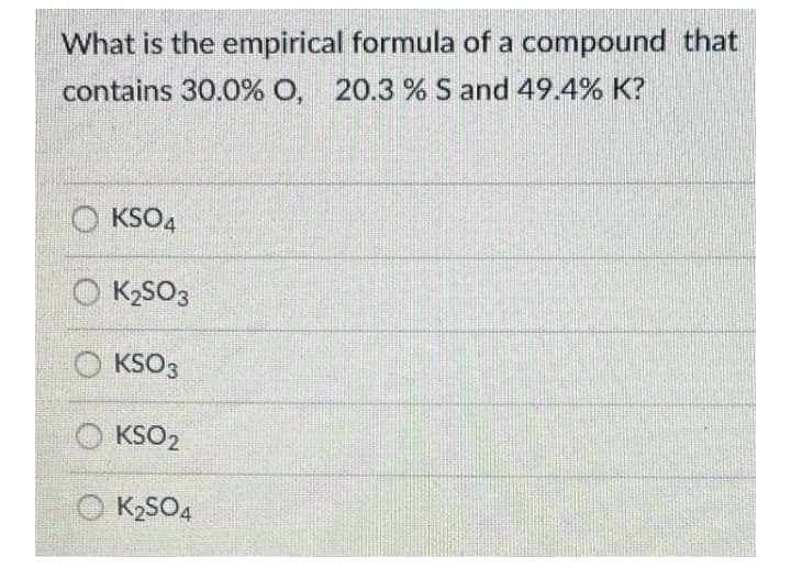 What is the empirical formula of a compound that
contains 30.0% O, 20.3 % S and 49.4% K?
O KSO4
O K2SO3
O KSO3
KSO2
K2SO4
