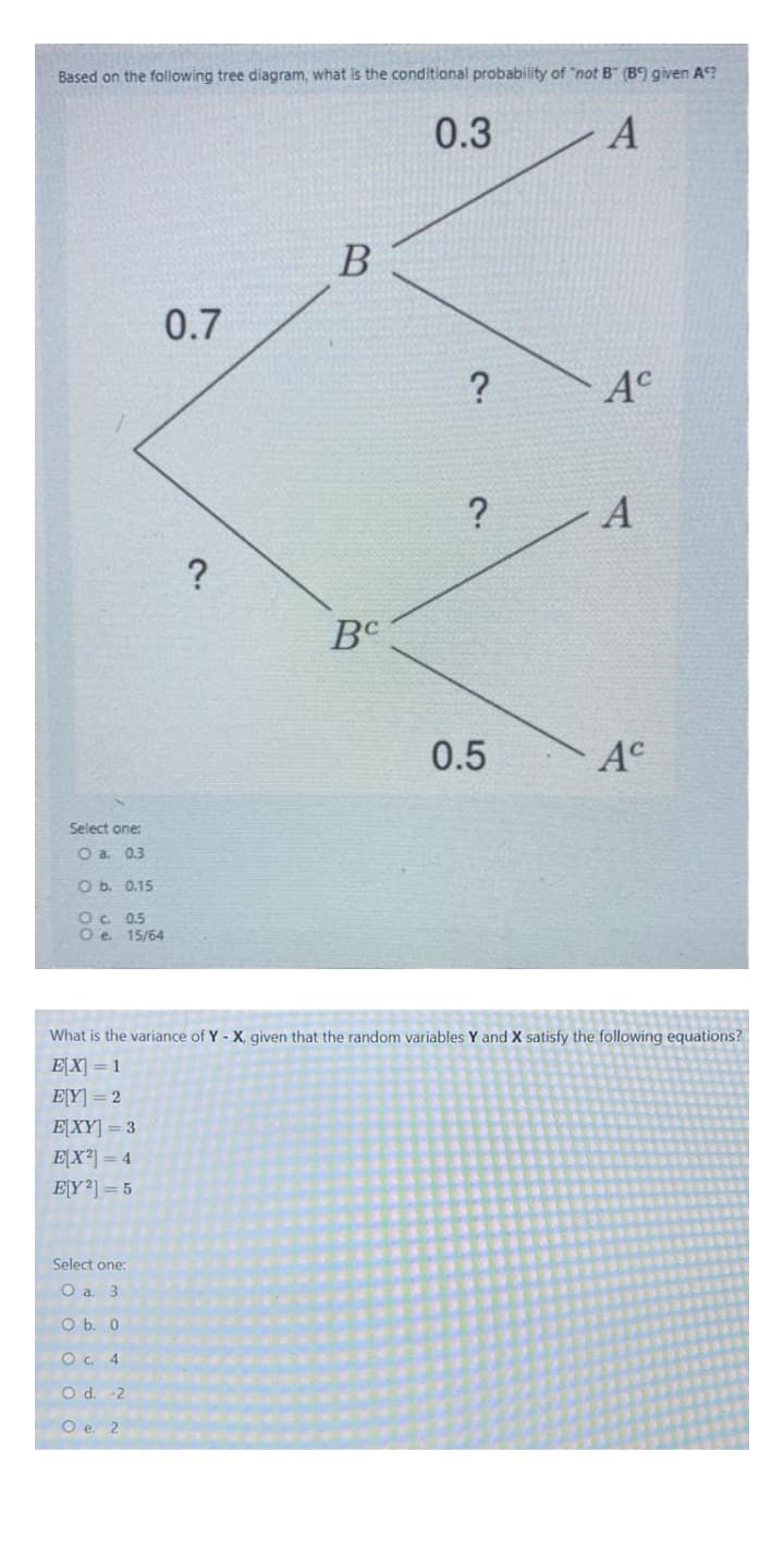 Based on the following tree diagram, what is the conditional probability of "not B" (B) given A?
0.3
B
0.7
?
A°
A
BC
0.5
A°
Select one:
O a. 03
O b. 0.15
Oc. 0.5
O e 15/64
What is the variance of Y - X, given that the random variables Y and X satisfy the following equations?
EX = 1
E[Y] = 2
E[XY] = 3
E[X²] = 4
EY2] = 5
Select one:
O a. 3
O b. 0
O. 4
O d. -2
Ое. 2
