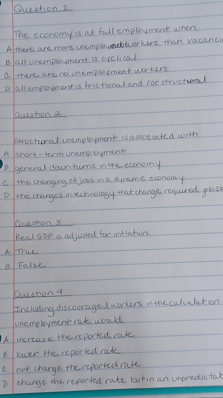 Question 1
The economy Is at full emplayment when
A there are more unemployedbtworkers than vacancCIe
Ball unemployment Is cyClical
C there are no unemplayment wUorkers
Dallemploymentis frietional and lor structabral
Question 2
Structioral Unemployment Isassociated with
A short -term unemployment
B general down turns in the economY
C the changing of jobs ina dynamic economy
D the changes intechnology that change required
Question 3
Real GDP Is adjusted for inflation
ATrue
B False
Queston 4
Including discouraged workers in the calculation
unemployment rate would
JA increase the reported rate
B lower the reported rate
not change the reported rate
D chunge the reported rate butin an unpredictat
