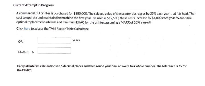 Current Attempt in Progress
A commercial 3D printer is purchased for $380,000. The salvage value of the printer decreases by 35% each year that it is held. The
cost to operate and maintain the machine the first year it is used is $12,500; these costs increase by $4,000 each year. What is the
optimal replacement interval and minimum EUAC for the printer, assuming a MARR of 10% is used?
Click here to access the TVM Factor Table Calculator.
ORI:
years
EUAC": $
Carry all interim calculations to 5 decimal places and then round your final answers to a whole number. The tolerance is +5 for
the EUAC'.
