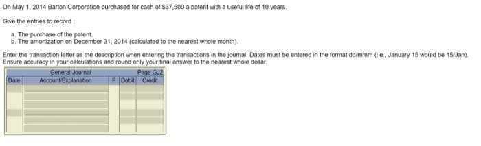 On May 1, 2014 Barton Corporation purchased for cash of $37.500 a patent with a useful ife of 10 years,
Give the entries to record:
a. The purchase of the patent.
b. The amortization on December 31, 2014 (calculated to the nearest whole month).
Enter the transaction letter as the description when entering the transactions in the journal. Dates must be entered in the format ddimmm (1e. January 15 would be 15/Jan).
Ensure accuracy in your calculations and round only your final answer to the nearest whole dollar,
Date
General Journal
Account/Explanation
Page GJ2
F Debit Credit
