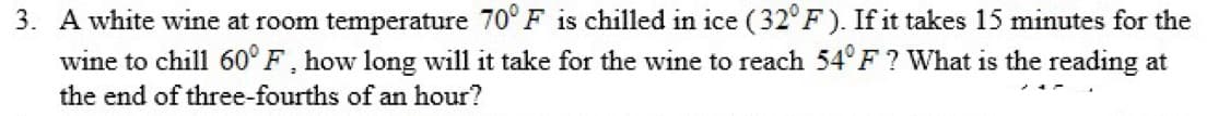 3. A white wine at room temperature 70° F is chilled in ice (32° F). If it takes 15 minutes for the
wine to chill 60° F, how long will it take for the wine to reach 54°F ? What is the reading at
the end of three-fourths of an hour?