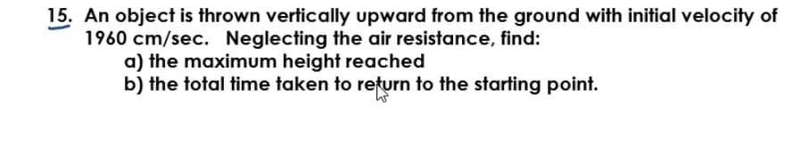 15. An object is thrown vertically upward from the ground with initial velocity of
1960 cm/sec. Neglecting the air resistance, find:
a) the maximum height reached
b) the total time taken to return to the starting point.