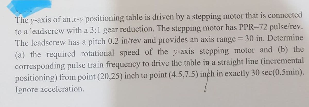 The y-axis of an x-y positioning table is driven by a stepping motor that is connected
to a leadscrew with a 3:1 gear reduction. The stepping motor has PPR-72 pulse/rev.
The leadscrew has a pitch 0.2 in/rev and provides an axis range = 30 in. Determine
(a) the required rotational speed of the y-axis stepping motor and (b) the
corresponding pulse train frequency to drive the table in a straight line (incremental
positioning) from point (20,25) inch to point (4.5,7.5) inch in exactly 30 sec (0.5min).
Ignore acceleration.