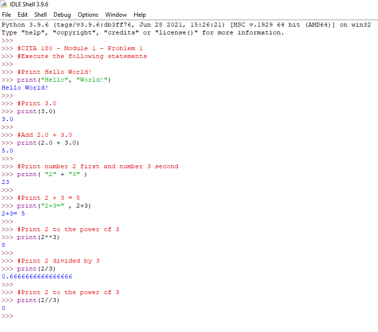 IDLE Shell 3.9.6
File
Edit Shell Debug Options Window Help
Python 3.9.6 (tags/v3.9.6:db3ff76, Jun 28 2021, 15:26:21)
[MSC v.1929 64 bit (AMD64) ] on win32
Type "help", "copyright", "credits" or "license ()" for more information.
>>>
>>> #CITA 180
>>> #Execute the following statements
- Module 1
Problem l
>>>
>>> #Print Hello World!
>>> print ("Hello", "World!")
Hello World!
>>>
>>> #Print 3.0
>>> print (3.0)
3.0
>>>
>>> #Add 2.0 + 3.0
>>> print (2.0 + 3.0)
5.0
>>>
>>> #Print number 2 first and number 3 second
>>> print ( "2" + "3")
23
>>>
>>> #Print 2 + 3 = 5
>>> print ("2+3="
• 2+3)
2+3= 5
>>>
>>> #Print 2 to the power of 3
>>> print (2**3)
8.
>>>
>>> #Print 2 divided by 3
>>> print (2/3)
0.6666666666666666
>>>
>>> #Print 2 to the power of 3
>>> print (2//3)
>>>
