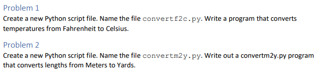 Problem 1
Create a new Python script file. Name the file convertf2c.py. Write a program that converts
temperatures from Fahrenheit to Celsius.
Problem 2
Create a new Python script file. Name the file convertm2y.py. Write out a convertm2y.py program
that converts lengths from Meters to Yards.
